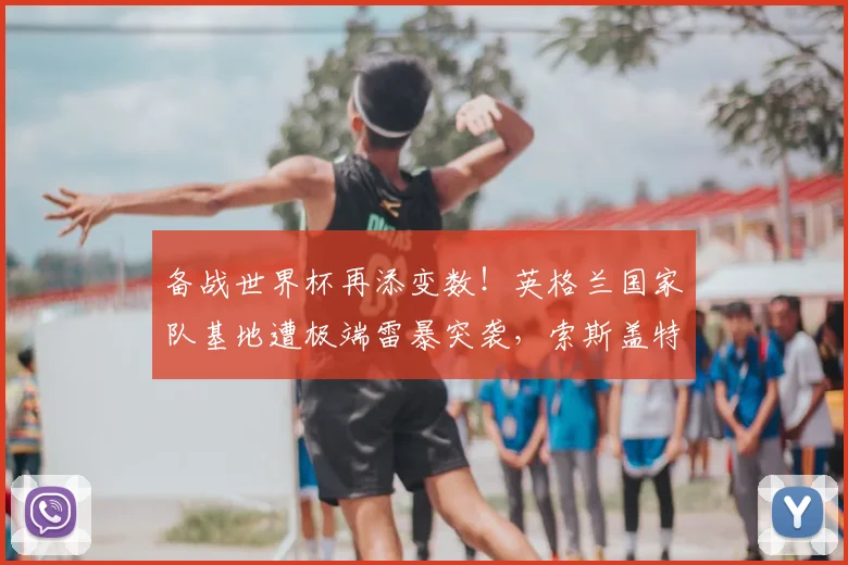 备战世界杯再添变数！英格兰国家队基地遭极端雷暴突袭，索斯盖特紧急调整2026备训计划