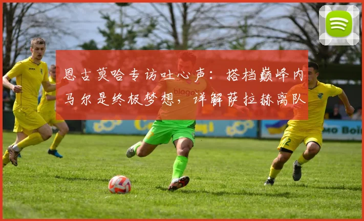 恩古莫哈专访吐心声：搭档巅峰内马尔是终极梦想，详解萨拉赫离队对利物浦的战术损失