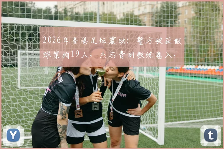 2026年香港足坛震动:警方破获假球案拘19人,杰志青训教练卷入,家长选择培训机构必看避坑指南