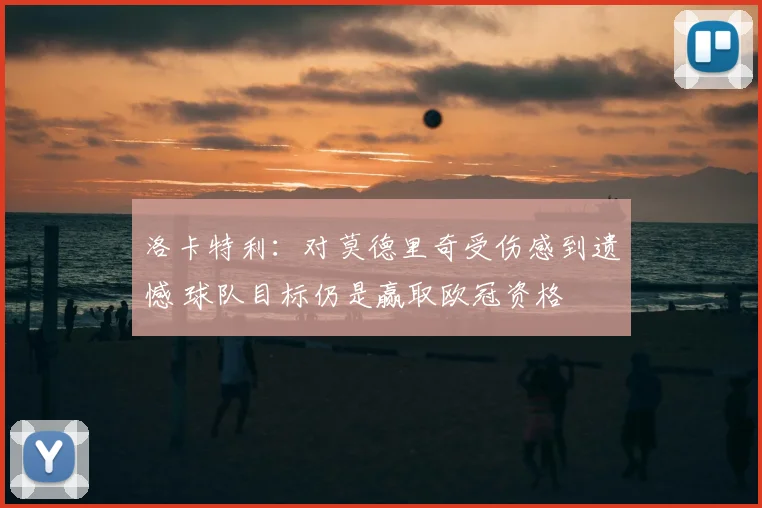 洛卡特利：对莫德里奇受伤感到遗憾 球队目标仍是赢取欧冠资格