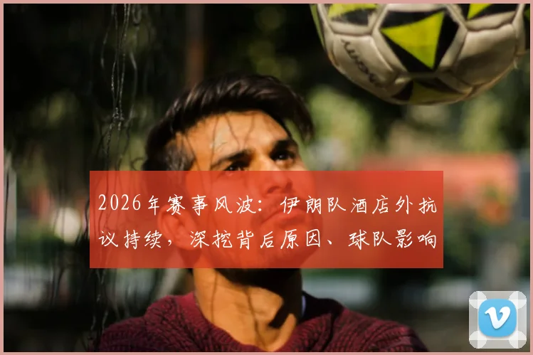 2026年赛事风波：伊朗队酒店外抗议持续，深挖背后原因、球队影响与国际反应
