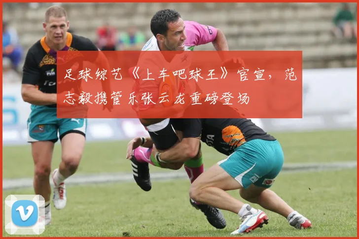 足球综艺《上车吧球王》官宣，范志毅携管乐张云龙重磅登场