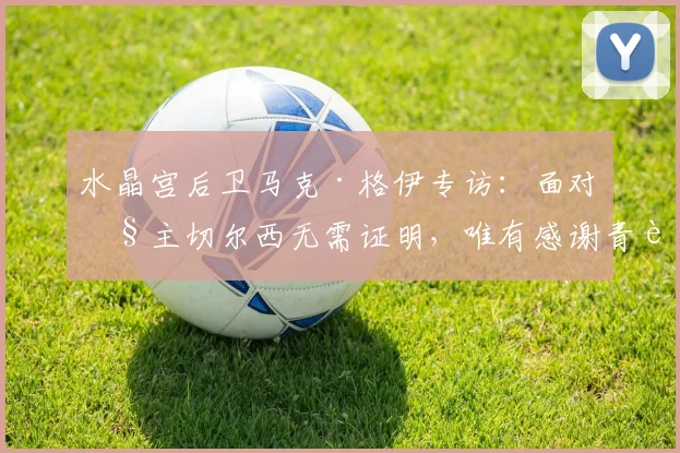 水晶宫后卫马克·格伊专访：面对旧主切尔西无需证明，唯有感谢青训培养之恩