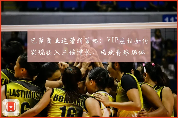 巴萨商业运营新策略：VIP座位如何实现收入三倍增长，诺坎普球场体验升级详解