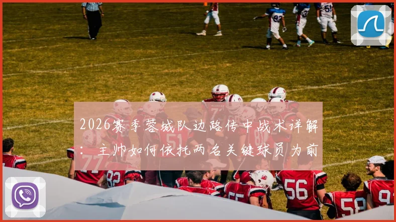 2026赛季蓉城队边路传中战术详解：主帅如何依托两名关键球员为前锋创造射门机会