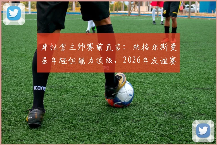 库拉索主帅赛前直言:纳格尔斯曼虽年轻但能力顶级,2026年友谊赛要让德国队尝尽苦头