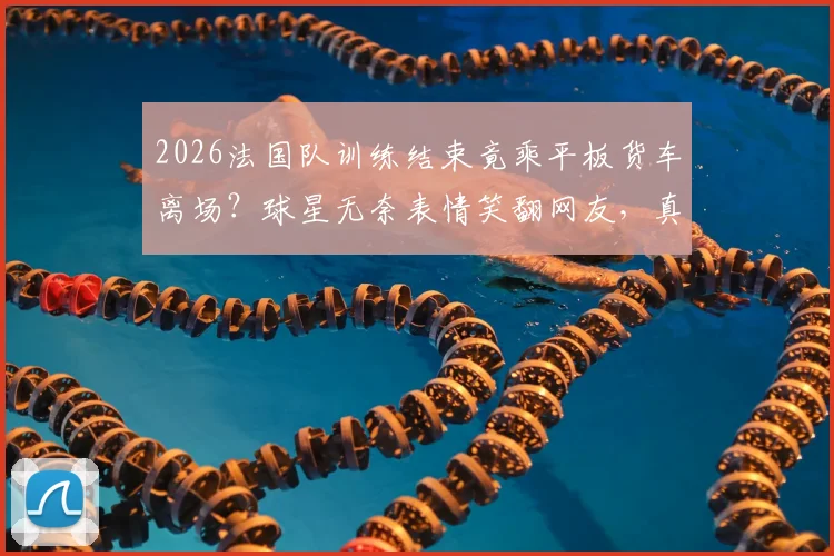 2026法国队训练结束竟乘平板货车离场？球星无奈表情笑翻网友，真实原因揭秘