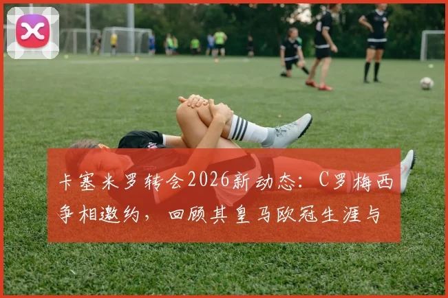 卡塞米罗转会2026新动态:C罗梅西争相邀约,回顾其皇马欧冠生涯与未来去向分析
