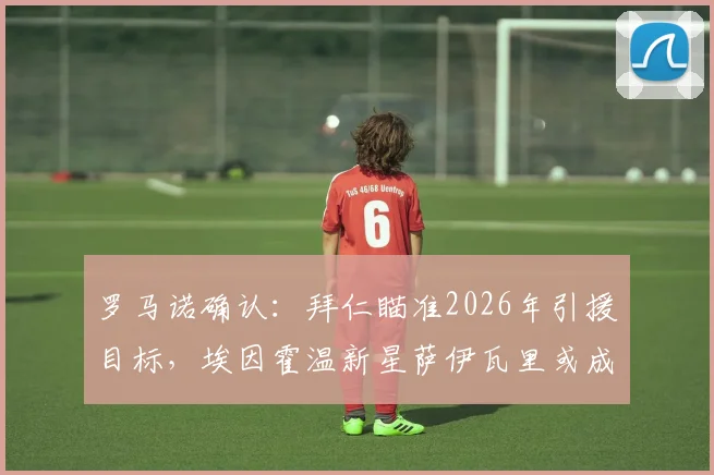 罗马诺确认:拜仁瞄准2026年引援目标,埃因霍温新星萨伊瓦里或成关键拼图,转会谈判进行中