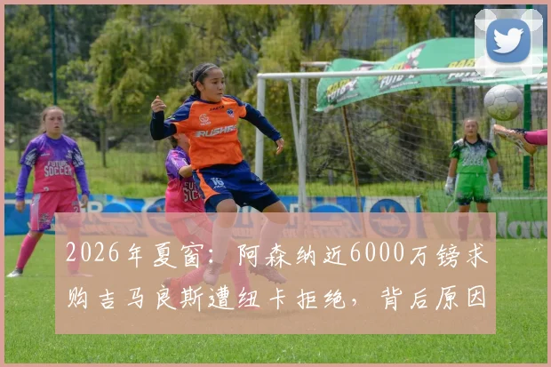 2026年夏窗：阿森纳近6000万镑求购吉马良斯遭纽卡拒绝，背后原因与球员解约金条款深度解析