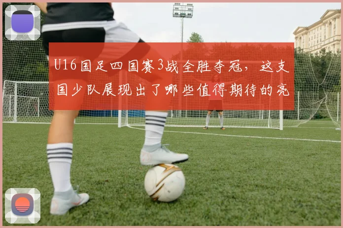 U16国足四国赛3战全胜夺冠，这支国少队展现出了哪些值得期待的亮点？