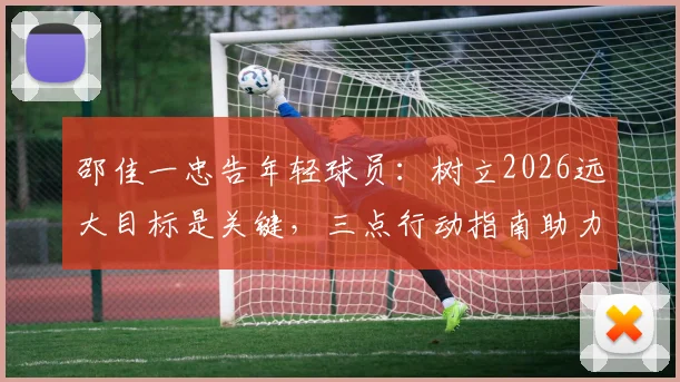 邵佳一忠告年轻球员：树立2026远大目标是关键，三点行动指南助力梦想启航