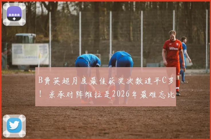 B费英超月度最佳获奖次数追平C罗！亲承对阵维拉是2026年最难忘比赛，获奖详情一览