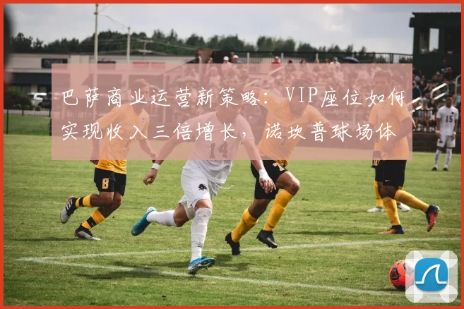 巴萨商业运营新策略：VIP座位如何实现收入三倍增长，诺坎普球场体验升级详解