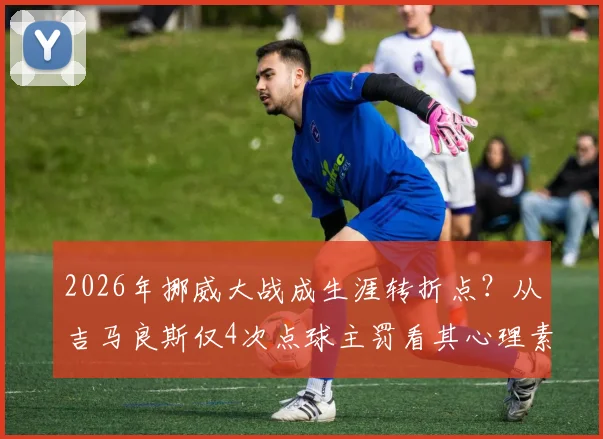 2026年挪威大战成生涯转折点？从吉马良斯仅4次点球主罚看其心理素质与脚法稳定性分析