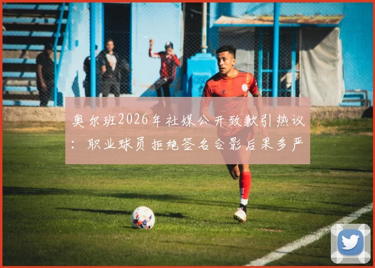 奥尔班2026年社媒公开致歉引热议：职业球员拒绝签名合影后果多严重？球迷该如何应对？