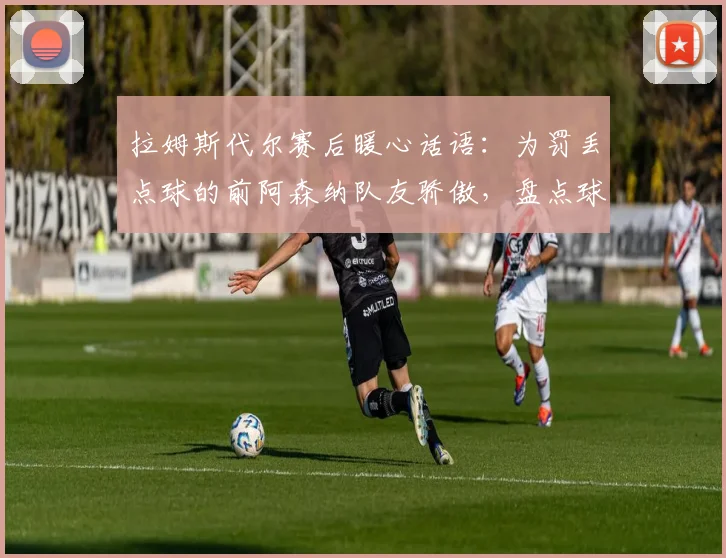 拉姆斯代尔赛后暖心话语：为罚丢点球的前阿森纳队友骄傲，盘点球星2026世界杯感人时刻