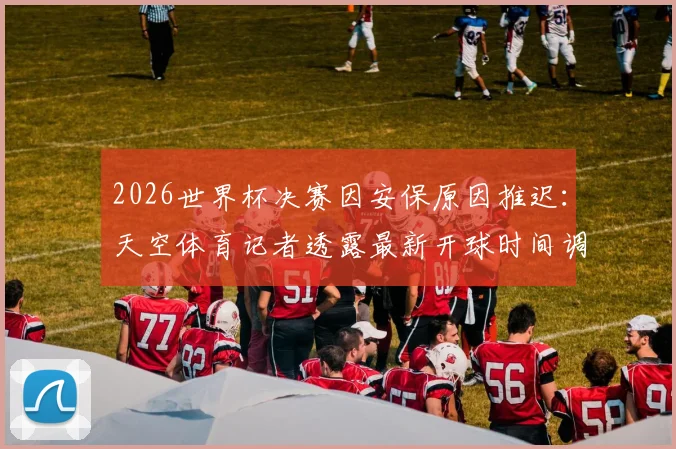 2026世界杯决赛因安保原因推迟：天空体育记者透露最新开球时间调整方案及详细流程解析