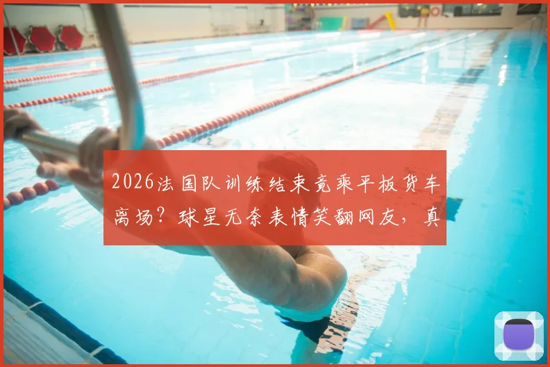 2026法国队训练结束竟乘平板货车离场？球星无奈表情笑翻网友，真实原因揭秘