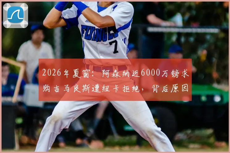 2026年夏窗：阿森纳近6000万镑求购吉马良斯遭纽卡拒绝，背后原因与球员解约金条款深度解析