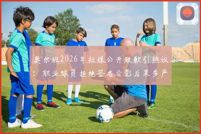 奥尔班2026年社媒公开致歉引热议：职业球员拒绝签名合影后果多严重？球迷该如何应对？