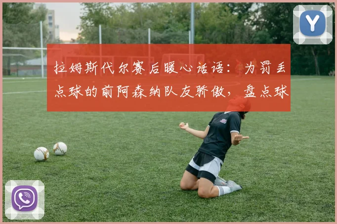 拉姆斯代尔赛后暖心话语：为罚丢点球的前阿森纳队友骄傲，盘点球星2026世界杯感人时刻