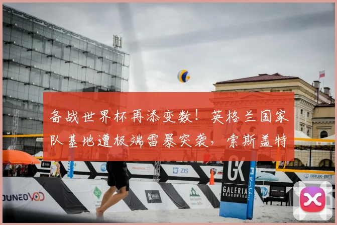 备战世界杯再添变数!英格兰国家队基地遭极端雷暴突袭,索斯盖特紧急调整2026备训计划