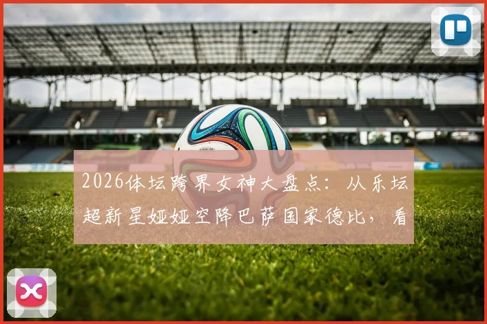 2026体坛跨界女神大盘点：从乐坛超新星娅娅空降巴萨国家德比，看体育娱乐融合新趋势