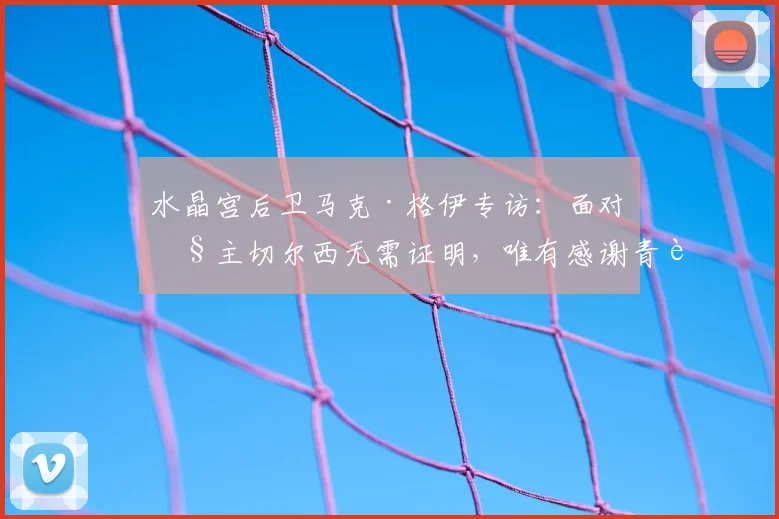 水晶宫后卫马克·格伊专访:面对旧主切尔西无需证明,唯有感谢青训培养之恩