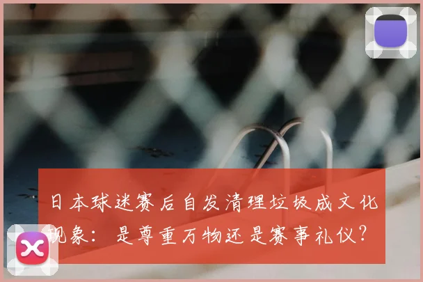 日本球迷赛后自发清理垃圾成文化现象：是尊重万物还是赛事礼仪？探讨其背后的真实原因与2026年影响