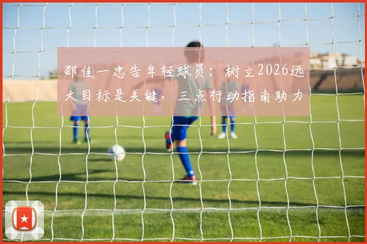 邵佳一忠告年轻球员:树立2026远大目标是关键,三点行动指南助力梦想启航