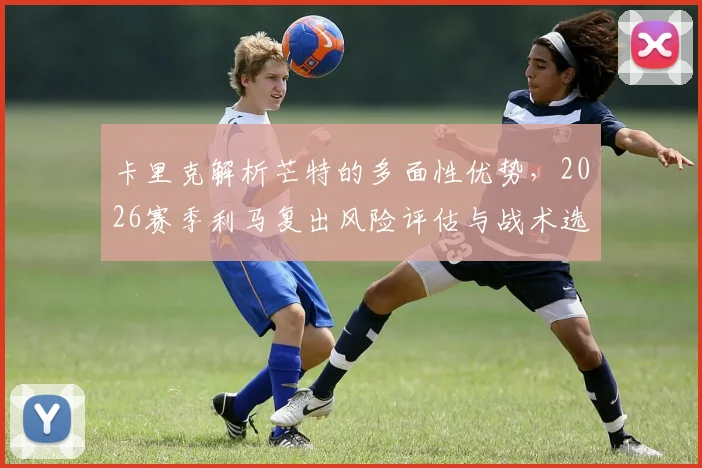 卡里克解析芒特的多面性优势，2026赛季利马复出风险评估与战术选择